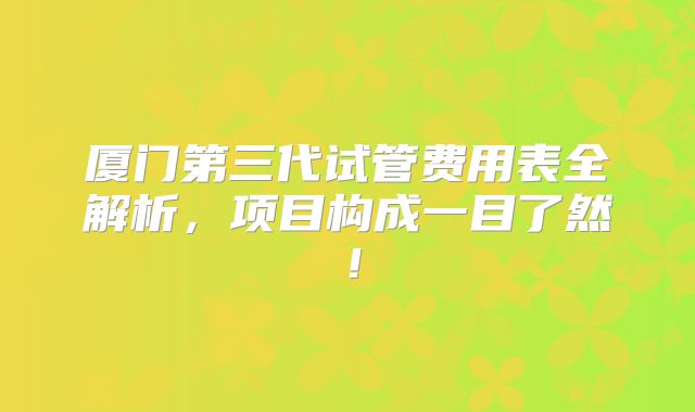 厦门第三代试管费用表全解析，项目构成一目了然！