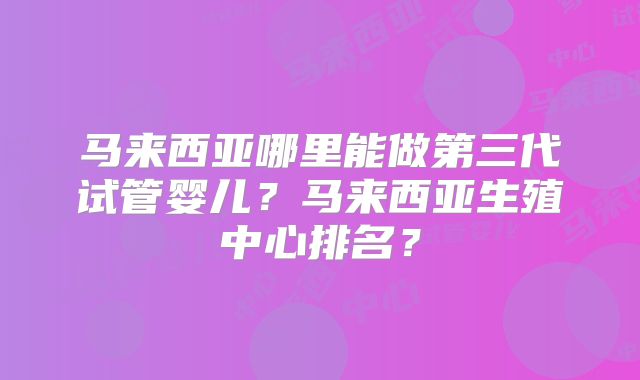 马来西亚哪里能做第三代试管婴儿？马来西亚生殖中心排名？