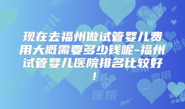 现在去福州做试管婴儿费用大概需要多少钱呢-福州试管婴儿医院排名比较好！
