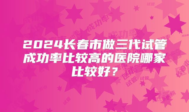 2024长春市做三代试管成功率比较高的医院哪家比较好？
