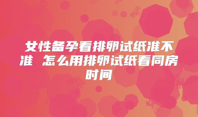 女性备孕看排卵试纸准不准 怎么用排卵试纸看同房时间