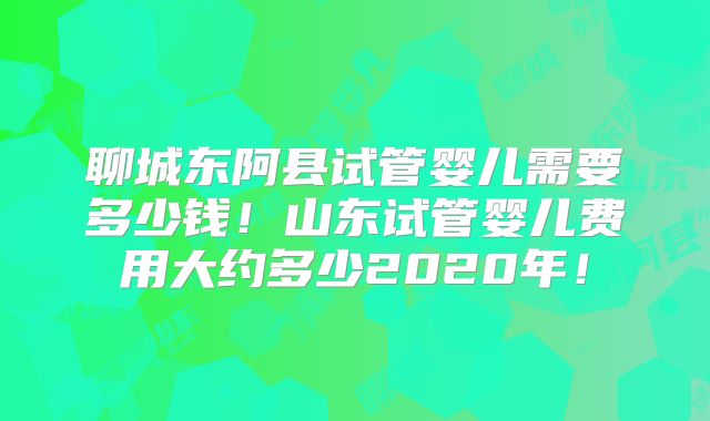 聊城东阿县试管婴儿需要多少钱！山东试管婴儿费用大约多少2020年！