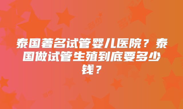 泰国著名试管婴儿医院？泰国做试管生殖到底要多少钱？
