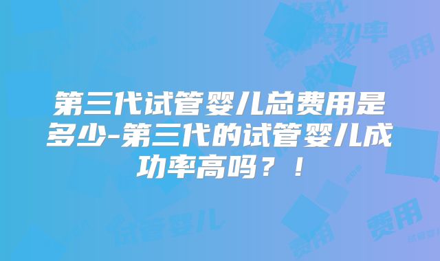 第三代试管婴儿总费用是多少-第三代的试管婴儿成功率高吗?!