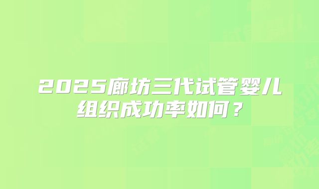 2025廊坊三代试管婴儿组织成功率如何？