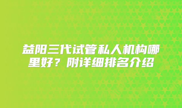益阳三代试管私人机构哪里好？附详细排名介绍
