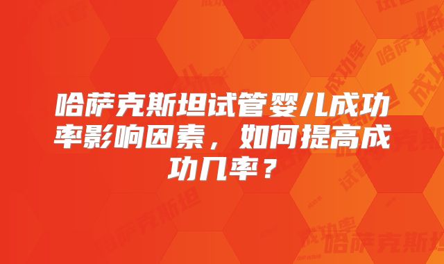 哈萨克斯坦试管婴儿成功率影响因素,如何提高成功几率?