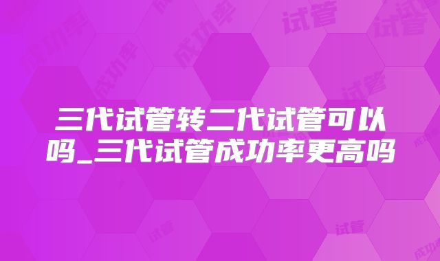 三代试管转二代试管可以吗_三代试管成功率更高吗
