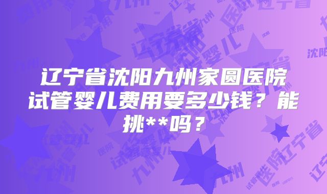 辽宁省沈阳九州家圆医院试管婴儿费用要多少钱？能挑**吗？