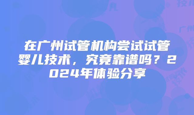 在广州试管机构尝试试管婴儿技术，究竟靠谱吗？2024年体验分享