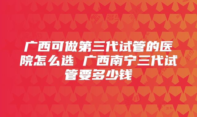 广西可做第三代试管的医院怎么选 广西南宁三代试管要多少钱