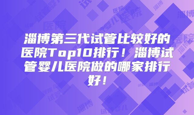 淄博第三代试管比较好的医院Top10排行!淄博试管婴儿医院做的哪家排行好!