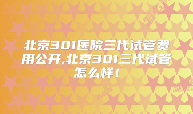 北京301医院三代试管费用公开,北京301三代试管怎么样!
