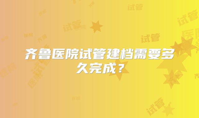 齐鲁医院试管建档需要多久完成？
