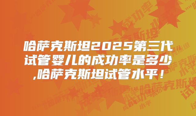 哈萨克斯坦2025第三代试管婴儿的成功率是多少,哈萨克斯坦试管水平!