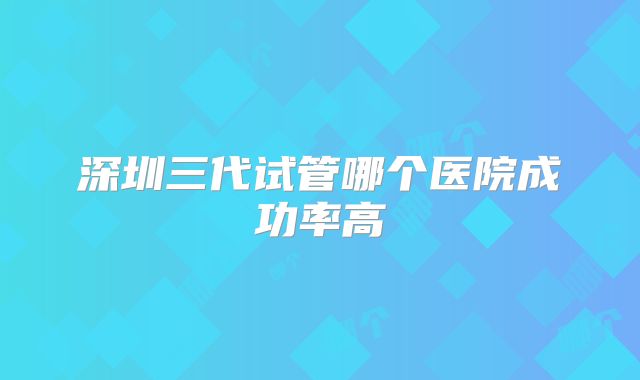 深圳三代试管哪个医院成功率高