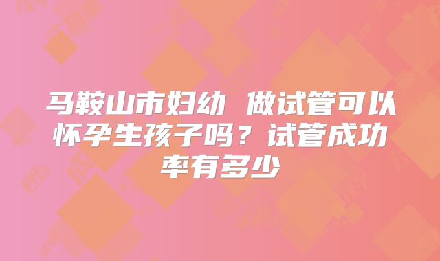马鞍山市妇幼 做试管可以怀孕生孩子吗?试管成功率有多少