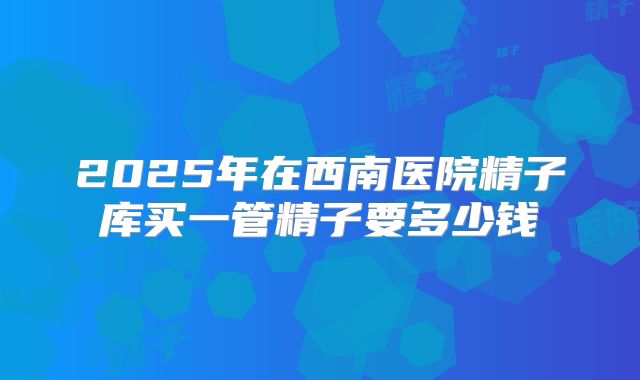 2025年在西南医院精子库买一管精子要多少钱