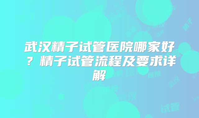 武汉精子试管医院哪家好？精子试管流程及要求详解