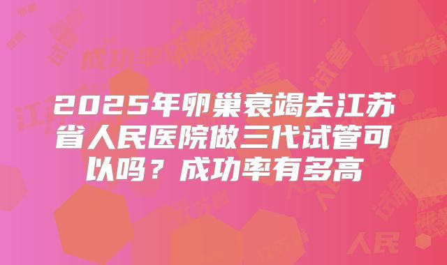 2025年卵巢衰竭去江苏省人民医院做三代试管可以吗?成功率有多高