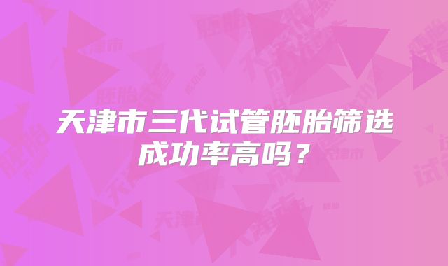 天津市三代试管胚胎筛选成功率高吗？