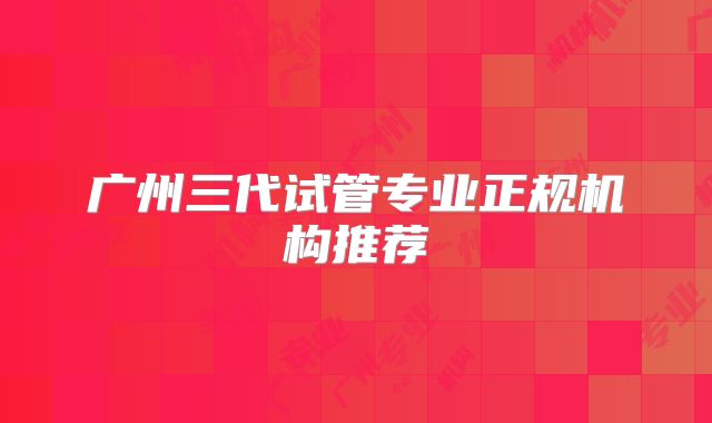 广州三代试管专业正规机构推荐