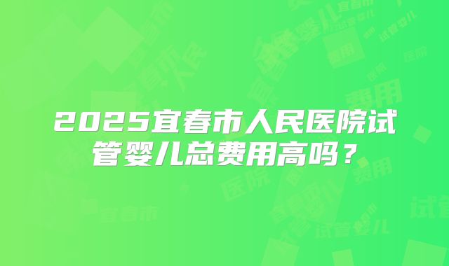 2025宜春市人民医院试管婴儿总费用高吗？