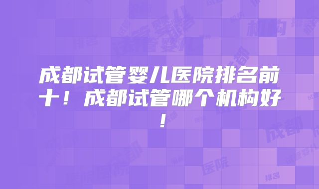 成都试管婴儿医院排名前十！成都试管哪个机构好！