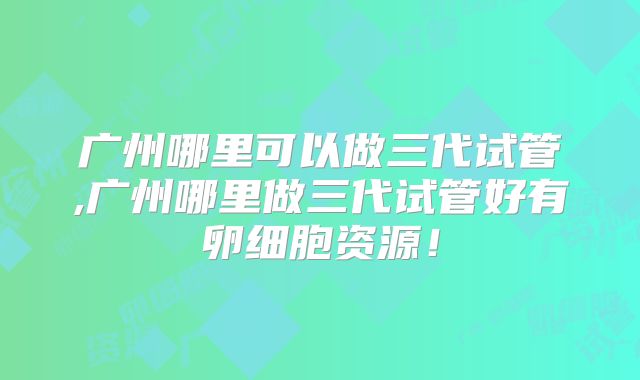 广州哪里可以做三代试管,广州哪里做三代试管好有卵细胞资源!