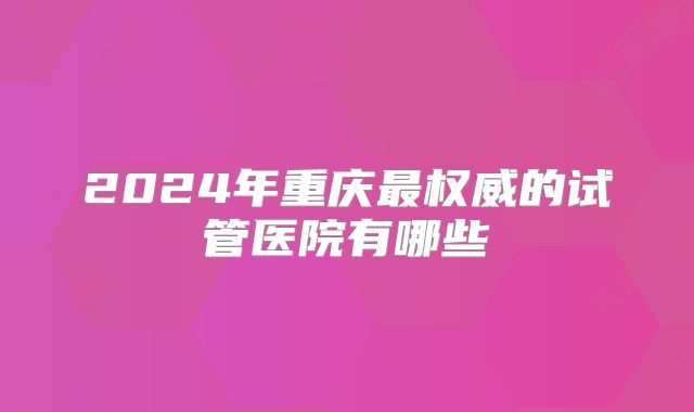 2024年重庆最权威的试管医院有哪些