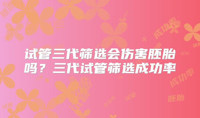 试管三代筛选会伤害胚胎吗?三代试管筛选成功率