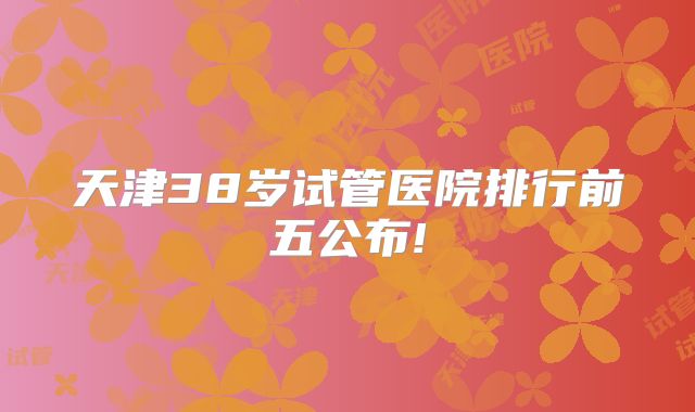天津38岁试管医院排行前五公布!