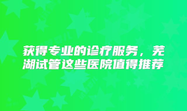 获得专业的诊疗服务，芜湖试管这些医院值得推荐