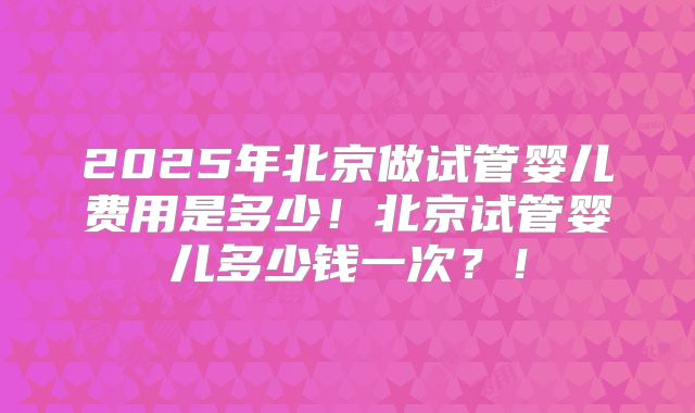 2025年北京做试管婴儿费用是多少！北京试管婴儿多少钱一次？！