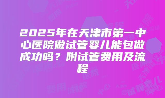 2025年在天津市第一中心医院做试管婴儿能包做成功吗？附试管费用及流程