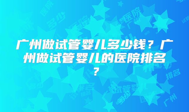 广州做试管婴儿多少钱？广州做试管婴儿的医院排名？