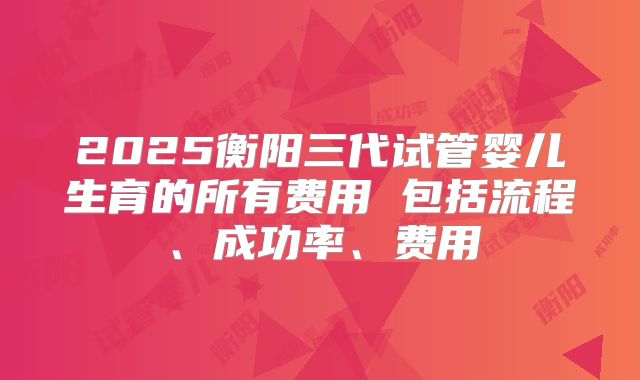 2025衡阳三代试管婴儿生育的所有费用 包括流程、成功率、费用