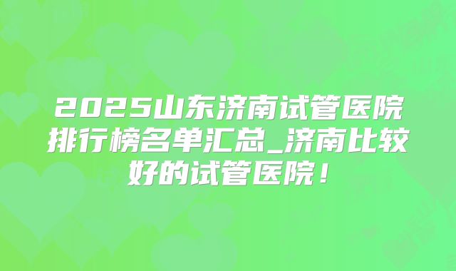 2025山东济南试管医院排行榜名单汇总_济南比较好的试管医院！