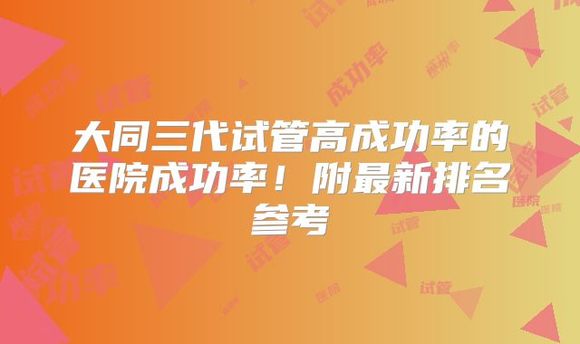 大同三代试管高成功率的医院成功率！附最新排名参考