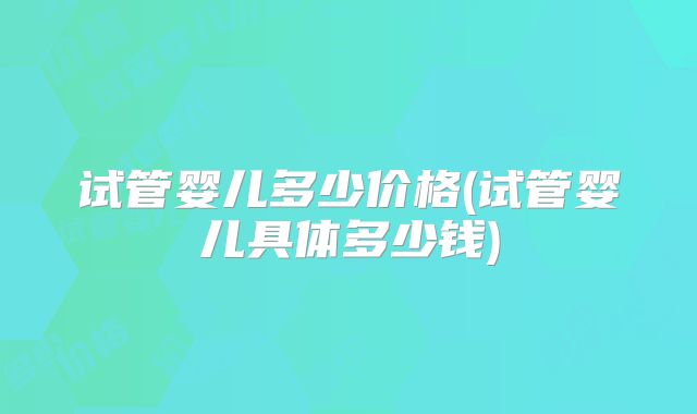 试管婴儿多少价格(试管婴儿具体多少钱)