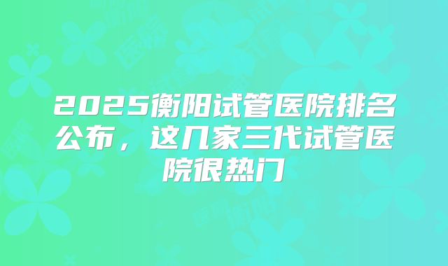2025衡阳试管医院排名公布,这几家三代试管医院很热门