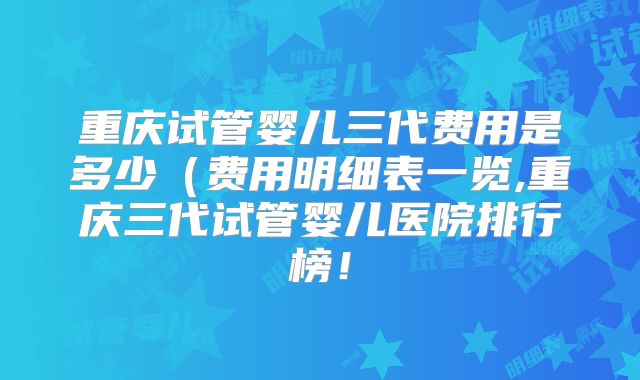 重庆试管婴儿三代费用是多少（费用明细表一览,重庆三代试管婴儿医院排行榜！