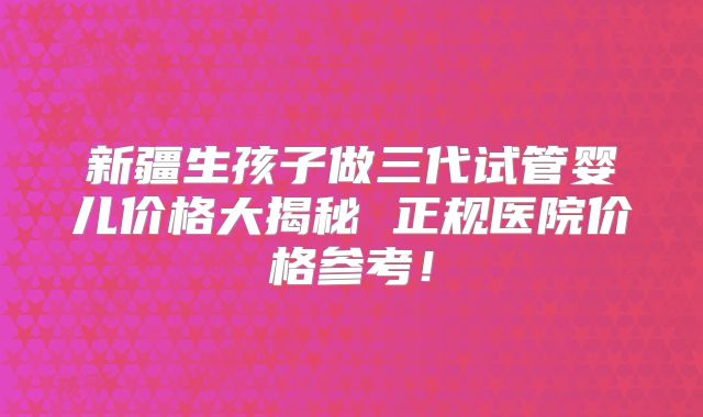新疆生孩子做三代试管婴儿价格大揭秘 正规医院价格参考！