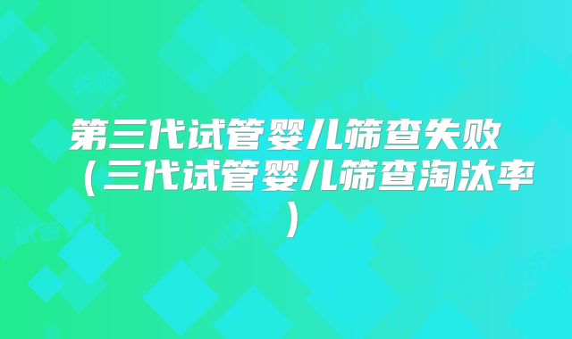 第三代试管婴儿筛查失败（三代试管婴儿筛查淘汰率）