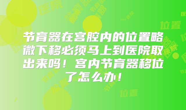 节育器在宫腔内的位置略微下移必须马上到医院取出来吗！宫内节育器移位了怎么办！