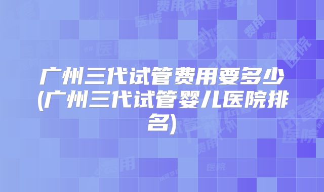 广州三代试管费用要多少(广州三代试管婴儿医院排名)