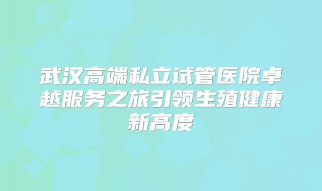 武汉高端私立试管医院卓越服务之旅引领生殖健康新高度
