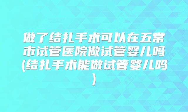 做了结扎手术可以在五常市试管医院做试管婴儿吗(结扎手术能做试管婴儿吗)