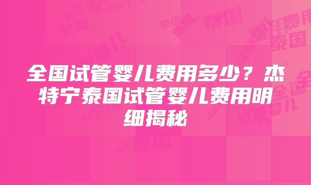 全国试管婴儿费用多少？杰特宁泰国试管婴儿费用明细揭秘