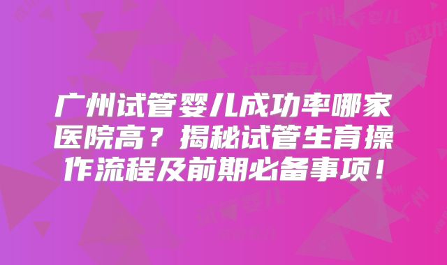 广州试管婴儿成功率哪家医院高?揭秘试管生育操作流程及前期必备事项!